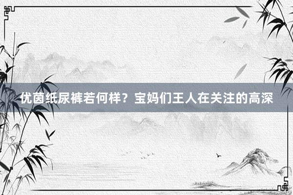 优茵纸尿裤若何样？宝妈们王人在关注的高深